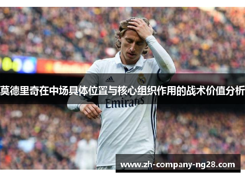 莫德里奇在中场具体位置与核心组织作用的战术价值分析