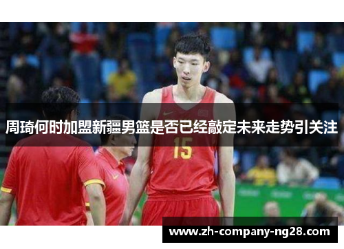 周琦何时加盟新疆男篮是否已经敲定未来走势引关注