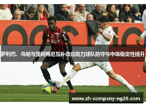 萨利巴、乌帕与楚阿梅尼互补效应助力球队防守与中场稳定性提升