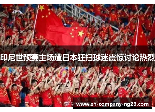 印尼世预赛主场遭日本狂扫球迷震惊讨论热烈